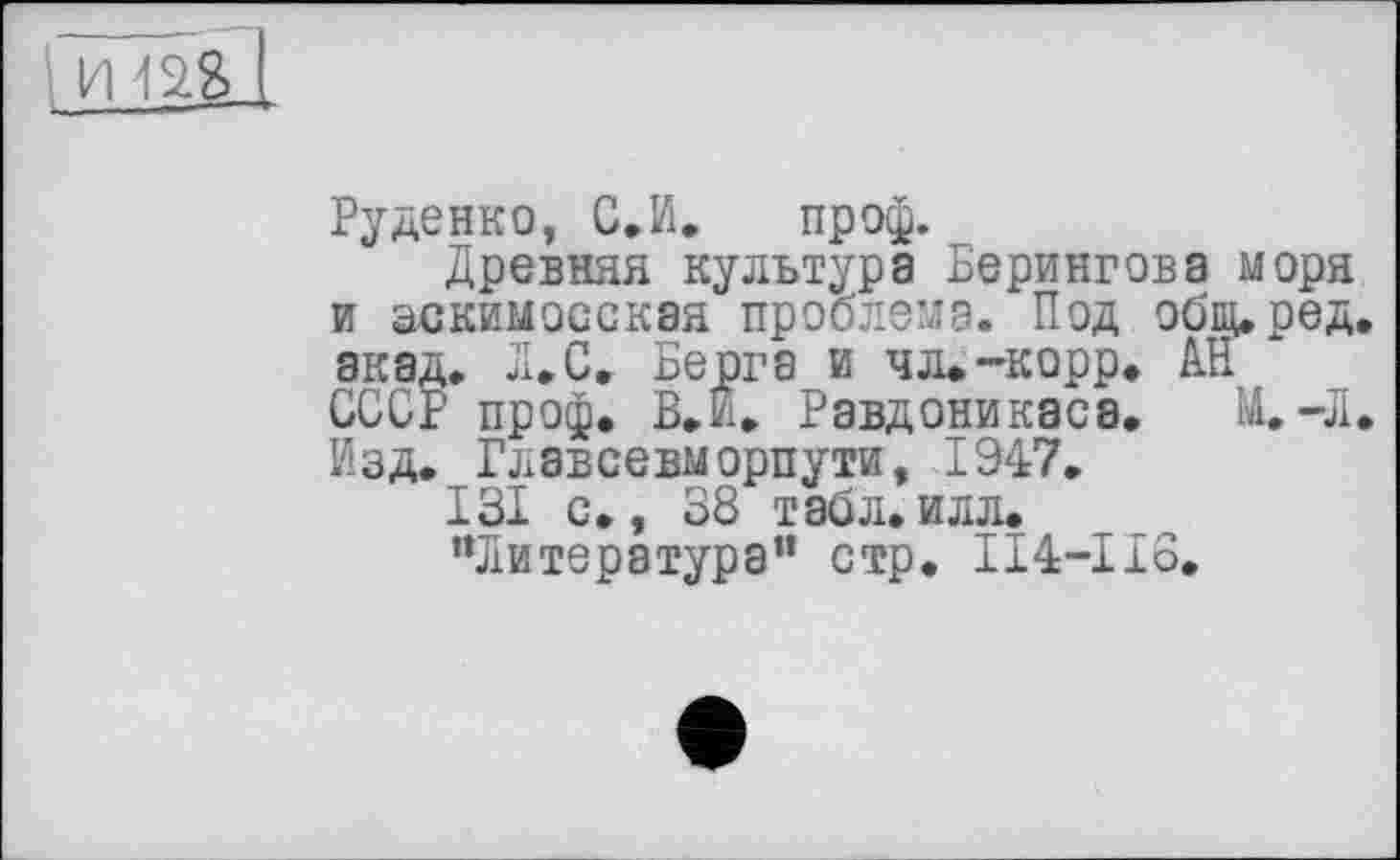 ﻿Руденко, С.И. проф.
Древняя культура Берингова моря и эскимосская проблема. Под общ,ред. акад. Л.С. Берга и чл.-корр. АН СССР проф. В.й. Равдоникаса. М. «Л. Изд. Главсевморпути, 1947.
131 с., 38 табл.илл.
"Литература” стр. 114-118.